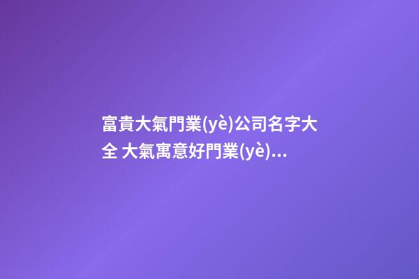 富貴大氣門業(yè)公司名字大全 大氣寓意好門業(yè)公司起名